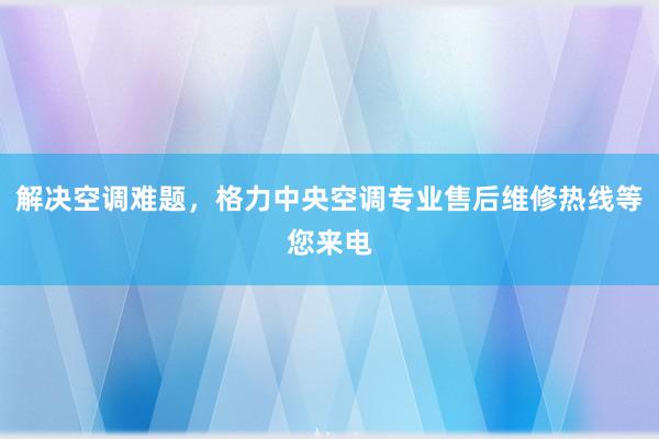 解决空调难题，格力中央空调专业售后维修热线等您来电