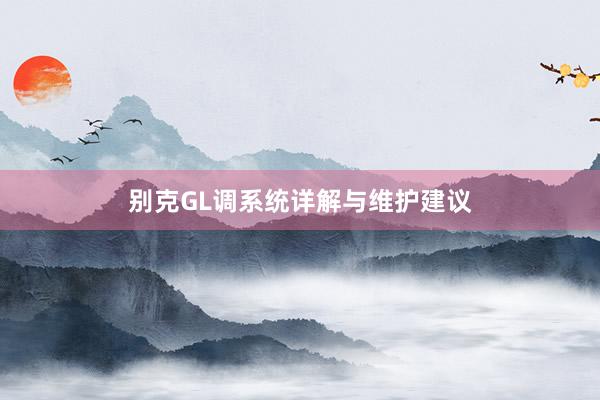 别克GL调系统详解与维护建议