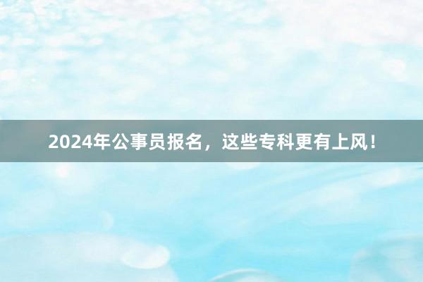 2024年公事员报名，这些专科更有上风！