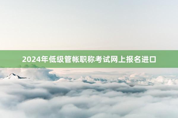 2024年低级管帐职称考试网上报名进口