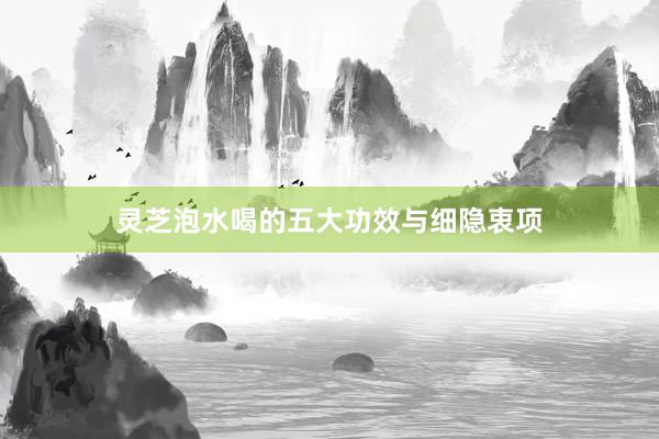 灵芝泡水喝的五大功效与细隐衷项
